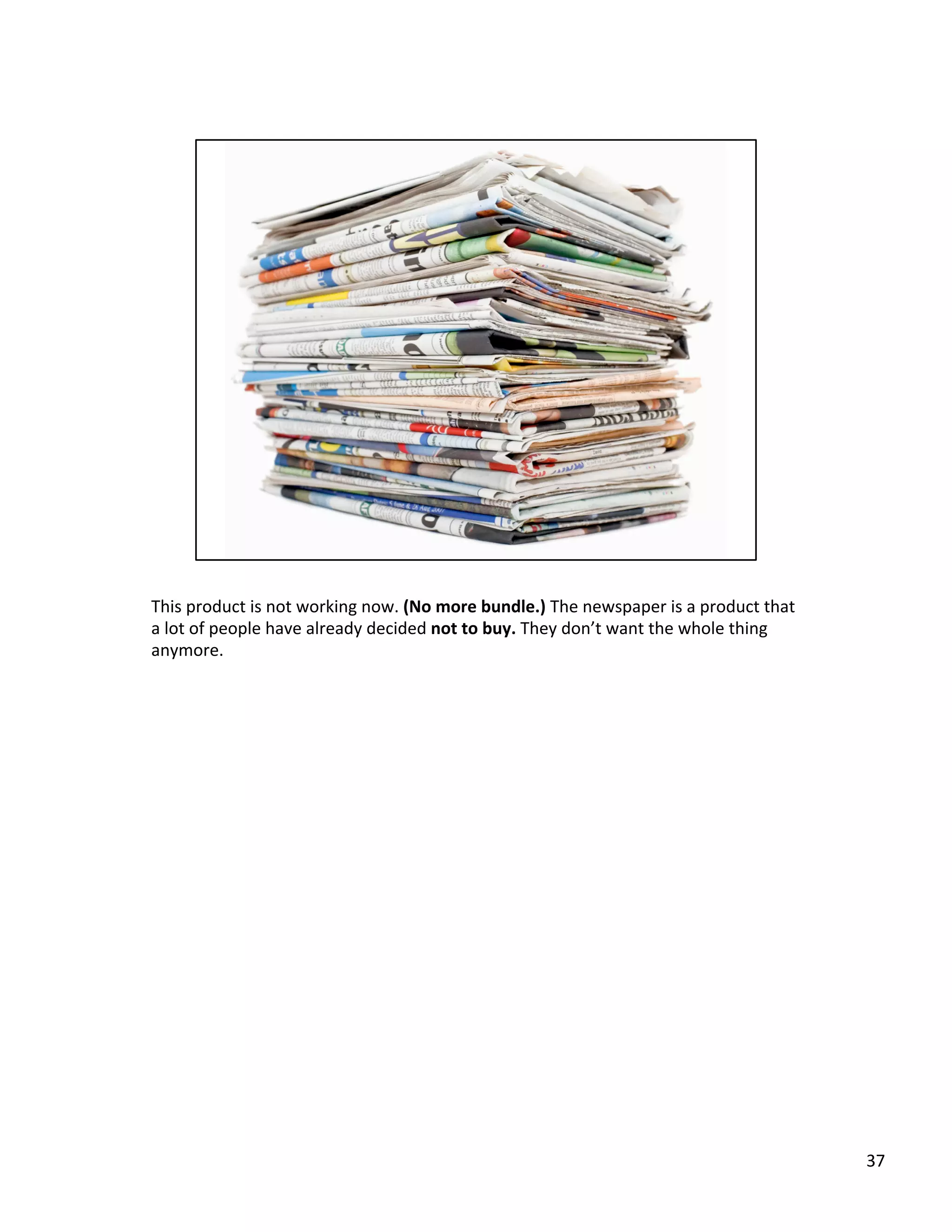This	
  product	
  is	
  not	
  working	
  now.	
  (No	
  more	
  bundle.)	
  The	
  newspaper	
  is	
  a	
  product	
  that	
  
a	
  lot	
  of	
  people	
  have	
  already	
  decided	
  not	
  to	
  buy.	
  They	
  don’t	
  want	
  the	
  whole	
  thing	
  
anymore.	
  	
  
37	
  
 