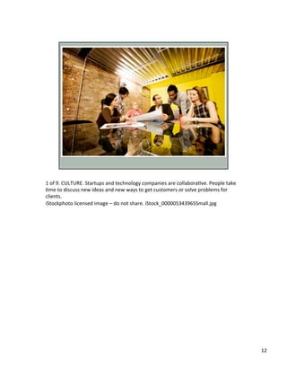 1	
  of	
  9.	
  CULTURE.	
  Startups	
  and	
  technology	
  companies	
  are	
  collaboraUve.	
  People	
  take	
  
Ume	
  to	
  discuss	
  new	
  ideas	
  and	
  new	
  ways	
  to	
  get	
  customers	
  or	
  solve	
  problems	
  for	
  
clients.	
  	
  
iStockphoto	
  licensed	
  image	
  –	
  do	
  not	
  share.	
  iStock_000005343965Small.jpg	
  	
  	
  
12	
  
 