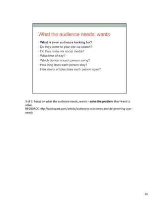 3	
  of	
  9.	
  Focus	
  on	
  what	
  the	
  audience	
  needs,	
  wants	
  –	
  solve	
  the	
  problem	
  they	
  want	
  to	
  
solve.	
  
RESOURCE	
  h2p://alistapart.com/arUcle/audiences-­‐outcomes-­‐and-­‐determining-­‐user-­‐
needs	
  	
  
16	
  
 
