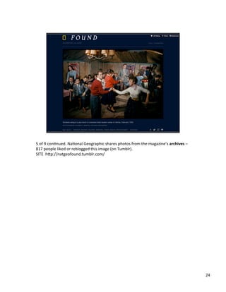5	
  of	
  9	
  conUnued.	
  NaUonal	
  Geographic	
  shares	
  photos	
  from	
  the	
  magazine’s	
  archives	
  –	
  
817	
  people	
  liked	
  or	
  reblogged	
  this	
  image	
  (on	
  Tumblr).	
  	
  
SITE	
  	
  h2p://natgeofound.tumblr.com/	
  	
  
24	
  
 