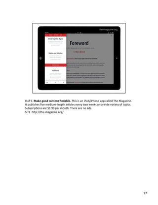 8	
  of	
  9.	
  Make	
  good	
  content	
  ﬁndable.	
  This	
  is	
  an	
  iPad/iPhone	
  app	
  called	
  The	
  Magazine.	
  
It	
  publishes	
  ﬁve	
  medium-­‐length	
  arUcles	
  every	
  two	
  weeks	
  on	
  a	
  wide	
  variety	
  of	
  topics.	
  
SubscripUons	
  are	
  $1.99	
  per	
  month.	
  There	
  are	
  no	
  ads.	
  	
  
SITE	
  	
  h2p://the-­‐magazine.org/	
  	
  
27	
  
 