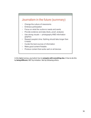 In	
  the	
  digital	
  arenas,	
  journalism	
  has	
  to	
  compete	
  with	
  everything	
  else.	
  It	
  has	
  to	
  do	
  this	
  
by	
  being	
  diﬀerent.	
  NOT	
  by	
  imitaUon.	
  Not	
  by	
  following	
  others.	
  	
  
36	
  
 