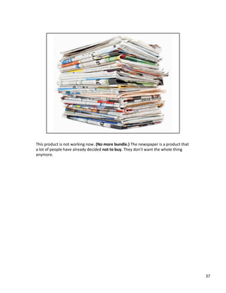 This	
  product	
  is	
  not	
  working	
  now.	
  (No	
  more	
  bundle.)	
  The	
  newspaper	
  is	
  a	
  product	
  that	
  
a	
  lot	
  of	
  people	
  have	
  already	
  decided	
  not	
  to	
  buy.	
  They	
  don’t	
  want	
  the	
  whole	
  thing	
  
anymore.	
  	
  
37	
  
 