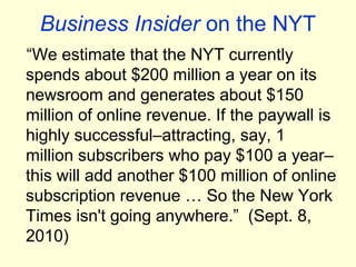 Business Insider on the NYT
“We estimate that the NYT currently
spends about $200 million a year on its
newsroom and generates about $150
million of online revenue. If the paywall is
highly successful–attracting, say, 1
million subscribers who pay $100 a year–
this will add another $100 million of online
subscription revenue … So the New York
Times isn't going anywhere.” (Sept. 8,
2010)
 