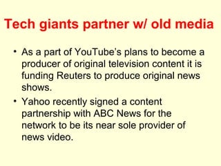 Tech giants partner w/ old media
 • As a part of YouTube’s plans to become a
   producer of original television content it is
   funding Reuters to produce original news
   shows.
 • Yahoo recently signed a content
   partnership with ABC News for the
   network to be its near sole provider of
   news video.
 