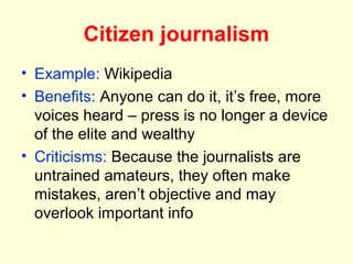 Citizen journalism
• Example: Wikipedia
• Benefits: Anyone can do it, it’s free, more
  voices heard – press is no longer a device
  of the elite and wealthy
• Criticisms: Because the journalists are
  untrained amateurs, they often make
  mistakes, aren’t objective and may
  overlook important info
 