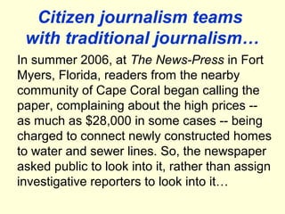 Citizen journalism teams
 with traditional journalism…
In summer 2006, at The News-Press in Fort
Myers, Florida, readers from the nearby
community of Cape Coral began calling the
paper, complaining about the high prices --
as much as $28,000 in some cases -- being
charged to connect newly constructed homes
to water and sewer lines. So, the newspaper
asked public to look into it, rather than assign
investigative reporters to look into it…
 
