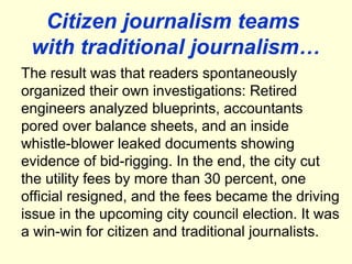Citizen journalism teams
 with traditional journalism…
The result was that readers spontaneously
organized their own investigations: Retired
engineers analyzed blueprints, accountants
pored over balance sheets, and an inside
whistle-blower leaked documents showing
evidence of bid-rigging. In the end, the city cut
the utility fees by more than 30 percent, one
official resigned, and the fees became the driving
issue in the upcoming city council election. It was
a win-win for citizen and traditional journalists.
 