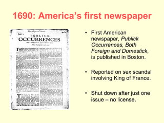 1690: America’s first newspaper
                • First American
                  newspaper, Publick
                  Occurrences, Both
                  Foreign and Domestick,
                  is published in Boston.

                • Reported on sex scandal
                  involving King of France.

                • Shut down after just one
                  issue – no license.
 