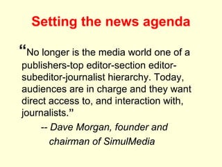 Setting the news agenda

“No longer is the media world one of a
publishers-top editor-section editor-
subeditor-journalist hierarchy. Today,
audiences are in charge and they want
direct access to, and interaction with,
journalists.”
     -- Dave Morgan, founder and
        chairman of SimulMedia
 