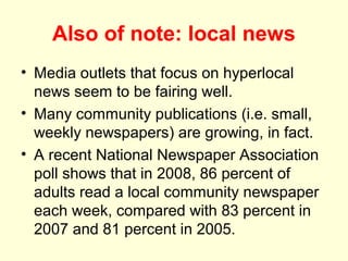 Also of note: local news
• Media outlets that focus on hyperlocal
  news seem to be fairing well.
• Many community publications (i.e. small,
  weekly newspapers) are growing, in fact.
• A recent National Newspaper Association
  poll shows that in 2008, 86 percent of
  adults read a local community newspaper
  each week, compared with 83 percent in
  2007 and 81 percent in 2005.
 