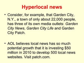 Hyperlocal news
• Consider, for example, that Garden City,
  N.Y., a town of only about 22,000 people,
  has three of its own media outlets: Garden
  City News, Garden City Life and Garden
  City Patch.

• AOL believes local news has so much
  potential growth that it is investing $50
  million in 2010 to develop 500 local news
  websites. Visit patch.com.
 