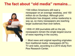 The fact about “old media” remains…
           •100 million Americans still read a
           newspaper on an average weekday, and 150
           million do on Sundays. Although print
           distribution has dropped, online readership is
           way up, so many newspapers are reaching
           larger audiences than ever before.

           • With 41,500 journalists still on the job,
           newspapers remain the single largest source
           of news reporting in the country.

           • Most news and original reporting originates
           from traditional media: newspapers (61%),
           TV and radio, according to a 2010 study from
           Pew Research Center.
 