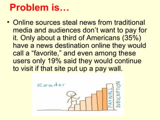 Problem is…
• Online sources steal news from traditional
  media and audiences don’t want to pay for
  it. Only about a third of Americans (35%)
  have a news destination online they would
  call a “favorite,” and even among these
  users only 19% said they would continue
  to visit if that site put up a pay wall.
 