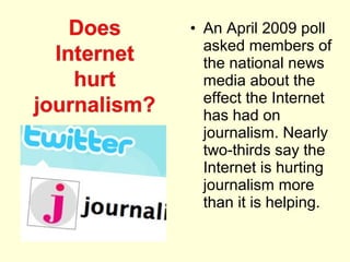 • An April 2009 poll
  asked members of
  the national news
  media about the
  effect the Internet
  has had on
  journalism. Nearly
  two-thirds say the
  Internet is hurting
  journalism more
  than it is helping.
 