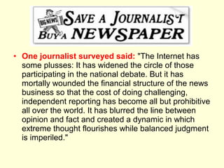 • One journalist surveyed said: "The Internet has
  some plusses: It has widened the circle of those
  participating in the national debate. But it has
  mortally wounded the financial structure of the news
  business so that the cost of doing challenging,
  independent reporting has become all but prohibitive
  all over the world. It has blurred the line between
  opinion and fact and created a dynamic in which
  extreme thought flourishes while balanced judgment
  is imperiled."
 