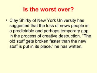 Is the worst over?
• Clay Shirky of New York University has
  suggested that the loss of news people is
  a predictable and perhaps temporary gap
  in the process of creative destruction. “The
  old stuff gets broken faster than the new
  stuff is put in its place,” he has written.
 