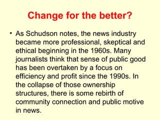 Change for the better?
• As Schudson notes, the news industry
  became more professional, skeptical and
  ethical beginning in the 1960s. Many
  journalists think that sense of public good
  has been overtaken by a focus on
  efficiency and profit since the 1990s. In
  the collapse of those ownership
  structures, there is some rebirth of
  community connection and public motive
  in news.
 