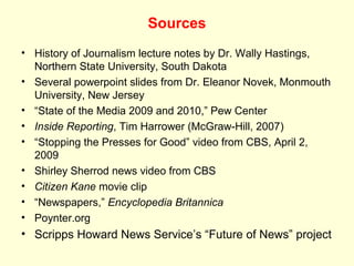 Sources
• History of Journalism lecture notes by Dr. Wally Hastings,
  Northern State University, South Dakota
• Several powerpoint slides from Dr. Eleanor Novek, Monmouth
  University, New Jersey
• “State of the Media 2009 and 2010,” Pew Center
• Inside Reporting, Tim Harrower (McGraw-Hill, 2007)
• “Stopping the Presses for Good” video from CBS, April 2,
  2009
• Shirley Sherrod news video from CBS
• Citizen Kane movie clip
• “Newspapers,” Encyclopedia Britannica
• Poynter.org
• Scripps Howard News Service’s “Future of News” project
 