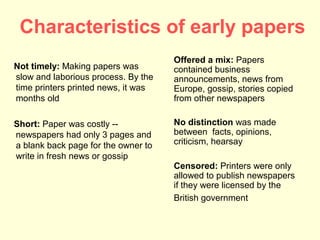 Characteristics of early papers
                                     Offered a mix: Papers
Not timely: Making papers was        contained business
slow and laborious process. By the   announcements, news from
time printers printed news, it was   Europe, gossip, stories copied
months old                           from other newspapers

Short: Paper was costly --           No distinction was made
newspapers had only 3 pages and      between facts, opinions,
a blank back page for the owner to   criticism, hearsay
write in fresh news or gossip
                                     Censored: Printers were only
                                     allowed to publish newspapers
                                     if they were licensed by the
                                     British government
 
