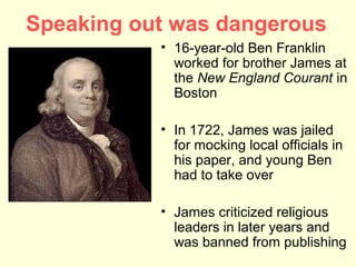 Speaking out was dangerous
           • 16-year-old Ben Franklin
             worked for brother James at
             the New England Courant in
             Boston

           • In 1722, James was jailed
             for mocking local officials in
             his paper, and young Ben
             had to take over

           • James criticized religious
             leaders in later years and
             was banned from publishing
 