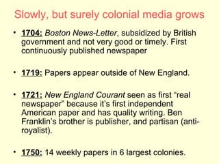 Slowly, but surely colonial media grows
• 1704: Boston News-Letter, subsidized by British
  government and not very good or timely. First
  continuously published newspaper

• 1719: Papers appear outside of New England.

• 1721: New England Courant seen as first “real
  newspaper” because it’s first independent
  American paper and has quality writing. Ben
  Franklin’s brother is publisher, and partisan (anti-
  royalist).

• 1750: 14 weekly papers in 6 largest colonies.
 