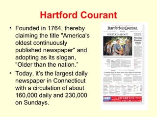 Hartford Courant
• Founded in 1764, thereby
  claiming the title "America's
  oldest continuously
  published newspaper" and
  adopting as its slogan,
  "Older than the nation.”
• Today, it’s the largest daily
  newspaper in Connecticut
  with a circulation of about
  160,000 daily and 230,000
  on Sundays.
 
