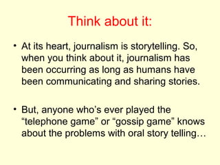Think about it:
• At its heart, journalism is storytelling. So,
  when you think about it, journalism has
  been occurring as long as humans have
  been communicating and sharing stories.

• But, anyone who’s ever played the
  “telephone game” or “gossip game” knows
  about the problems with oral story telling…
 