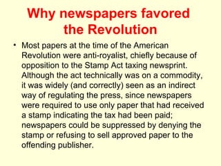 Why newspapers favored
        the Revolution
• Most papers at the time of the American
  Revolution were anti-royalist, chiefly because of
  opposition to the Stamp Act taxing newsprint.
  Although the act technically was on a commodity,
  it was widely (and correctly) seen as an indirect
  way of regulating the press, since newspapers
  were required to use only paper that had received
  a stamp indicating the tax had been paid;
  newspapers could be suppressed by denying the
  stamp or refusing to sell approved paper to the
  offending publisher.
 