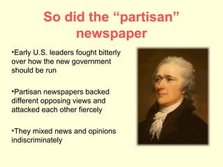 So did the “partisan”
               newspaper
•Early U.S. leaders fought bitterly
over how the new government
should be run

•Partisan newspapers backed
different opposing views and
attacked each other fiercely

•They mixed news and opinions
indiscriminately
 