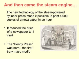 And then came the steam engine…
  The new technology of the steam-powered
  cylinder press made it possible to print 4,000
  copies of a newspaper in an hour

• It reduced the price
  of a newspaper to 1
  cent

• The “Penny Press”
  was born - the first
  truly mass media
 