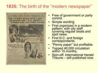 1835: The birth of the “modern newspaper”
                    • Free of government or party
                      control.
                    • Simple wording
                    • First organized in a modern
                      pattern, with city staff
                      covering regular beats and
                      spot news.
                    • First D.C. and foreign
                      correspondents.
                    • “Penny paper” but profitable.
                    • Topped 40,000 circulation
                      within 15 months.
                    • Spin-off: International Herald
                      Tribune – still published now.
 