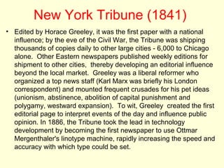 New York Tribune (1841)
• Edited by Horace Greeley, it was the first paper with a national
  influence; by the eve of the Civil War, the Tribune was shipping
  thousands of copies daily to other large cities - 6,000 to Chicago
  alone. Other Eastern newspapers published weekly editions for
  shipment to other cities, thereby developing an editorial influence
  beyond the local market. Greeley was a liberal reformer who
  organized a top news staff (Karl Marx was briefly his London
  correspondent) and mounted frequent crusades for his pet ideas
  (unionism, abstinence, abolition of capital punishment and
  polygamy, westward expansion). To wit, Greeley created the first
  editorial page to interpret events of the day and influence public
  opinion. In 1886, the Tribune took the lead in technology
  development by becoming the first newspaper to use Ottmar
  Mergenthaler's linotype machine, rapidly increasing the speed and
  accuracy with which type could be set.
 
