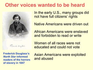 Other voices wanted to be heard
                         In the early U.S., many groups did
                         not have full citizens’ rights

                         Native Americans were driven out

                         African Americans were enslaved
                         and forbidden to read or write

                         Women of all races were not
                         educated and could not vote
Frederick Douglass’s
North Star informed
                         Asian Americans were exploited
readers of the horrors   and abused
of slavery in 1847
 