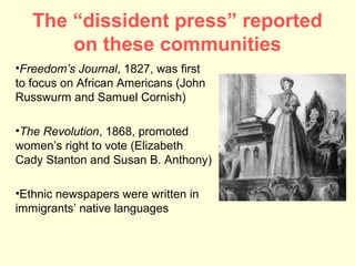 The “dissident press” reported
       on these communities
•Freedom’s Journal, 1827, was first
to focus on African Americans (John
Russwurm and Samuel Cornish)

•The Revolution, 1868, promoted
women’s right to vote (Elizabeth
Cady Stanton and Susan B. Anthony)

•Ethnic newspapers were written in
immigrants’ native languages
 
