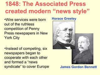1848: The Associated Press
created modern “news style”
•Wire services were born     Horace Greeley
out of the ruthless
competition of Penny
Press newspapers in New
York City

•Instead of competing, six
newspapers began to
cooperate with each other
and formed a “news
syndicate” to cover Europe       James Gordon Bennett
 