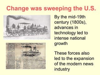 Change was sweeping the U.S.
              By the mid-19th
              century (1800s),
              advances in
              technology led to
              intense national
              growth

              These forces also
              led to the expansion
              of the modern news
              industry
 