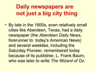Daily newspapers are
      not just a big city thing
• By late in the 1800s, even relatively small
  cities like Aberdeen, Texas, had a daily
  newspaper (the Aberdeen Daily News,
  forerunner to today's American News)
  and several weeklies, including the
  Saturday Pioneer, remembered today
  because of its publisher, L. Frank Baum,
  who was later to write The Wizard of Oz.
 