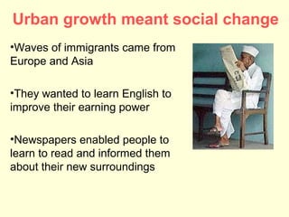 Urban growth meant social change
•Waves of immigrants came from
Europe and Asia

•They wanted to learn English to
improve their earning power

•Newspapers enabled people to
learn to read and informed them
about their new surroundings
 