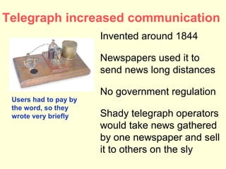 Telegraph increased communication
                       Invented around 1844

                       Newspapers used it to
                       send news long distances

                       No government regulation
 Users had to pay by
 the word, so they
 wrote very briefly    Shady telegraph operators
                       would take news gathered
                       by one newspaper and sell
                       it to others on the sly
 