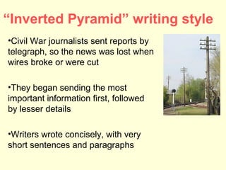 “Inverted Pyramid” writing style
•Civil War journalists sent reports by
telegraph, so the news was lost when
wires broke or were cut

•They began sending the most
important information first, followed
by lesser details

•Writers wrote concisely, with very
short sentences and paragraphs
 