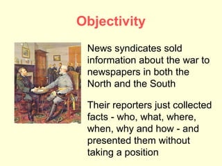 Objectivity
 News syndicates sold
 information about the war to
 newspapers in both the
 North and the South

 Their reporters just collected
 facts - who, what, where,
 when, why and how - and
 presented them without
 taking a position
 