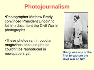 Photojournalism
•Photographer Mathew Brady
convinced President Lincoln to
let him document the Civil War in
photographs

•These photos ran in popular
magazines because photos
couldn’t be reproduced in
                                    Brady was one of the
newspapers yet                      first to capture the
                                    Civil War on film
 
