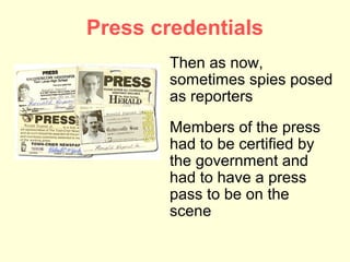Press credentials
       Then as now,
       sometimes spies posed
       as reporters
       Members of the press
       had to be certified by
       the government and
       had to have a press
       pass to be on the
       scene
 