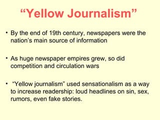“Yellow Journalism”
• By the end of 19th century, newspapers were the
  nation’s main source of information

• As huge newspaper empires grew, so did
  competition and circulation wars

• “Yellow journalism” used sensationalism as a way
  to increase readership: loud headlines on sin, sex,
  rumors, even fake stories.
 