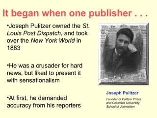 It began when one publisher . . .
 •Joseph Pulitzer owned the St.
 Louis Post Dispatch, and took
 over the New York World in
 1883

 •He was a crusader for hard
 news, but liked to present it
 with sensationalism
                                  Joseph Pulitzer
 •At first, he demanded           Founder of Pulitzer Prizes
                                  and Columbia University
 accuracy from his reporters      School of Journalism
 
