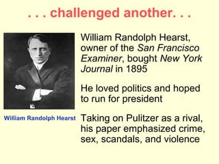 . . . challenged another. . .
                          William Randolph Hearst,
                          owner of the San Francisco
                          Examiner, bought New York
                          Journal in 1895
                          He loved politics and hoped
                          to run for president
William Randolph Hearst   Taking on Pulitzer as a rival,
                          his paper emphasized crime,
                          sex, scandals, and violence
 