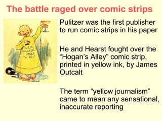 The battle raged over comic strips
            Pulitzer was the first publisher
            to run comic strips in his paper

            He and Hearst fought over the
            “Hogan’s Alley” comic strip,
            printed in yellow ink, by James
            Outcalt

            The term “yellow journalism”
            came to mean any sensational,
            inaccurate reporting
 