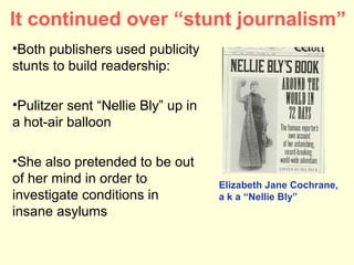 It continued over “stunt journalism”
•Both publishers used publicity
stunts to build readership:

•Pulitzer sent “Nellie Bly” up in
a hot-air balloon

•She also pretended to be out
of her mind in order to             Elizabeth Jane Cochrane,
investigate conditions in           a k a “Nellie Bly”
insane asylums
 