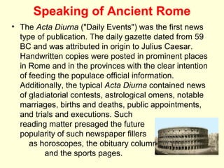 Speaking of Ancient Rome
• The Acta Diurna ("Daily Events") was the first news
  type of publication. The daily gazette dated from 59
  BC and was attributed in origin to Julius Caesar.
  Handwritten copies were posted in prominent places
  in Rome and in the provinces with the clear intention
  of feeding the populace official information.
  Additionally, the typical Acta Diurna contained news
  of gladiatorial contests, astrological omens, notable
  marriages, births and deaths, public appointments,
  and trials and executions. Such
  reading matter presaged the future
  popularity of such newspaper fillers
     as horoscopes, the obituary column
         and the sports pages.
 